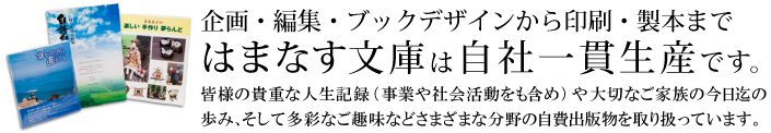 はまなす文庫は自社一貫生産体制です。皆様の貴重な人生記録(事業や社会活動をも含め)や大切なご家族の今日迄の歩み、そして多彩なご趣味などさまざまな分野の自費出版物を取り扱っています。